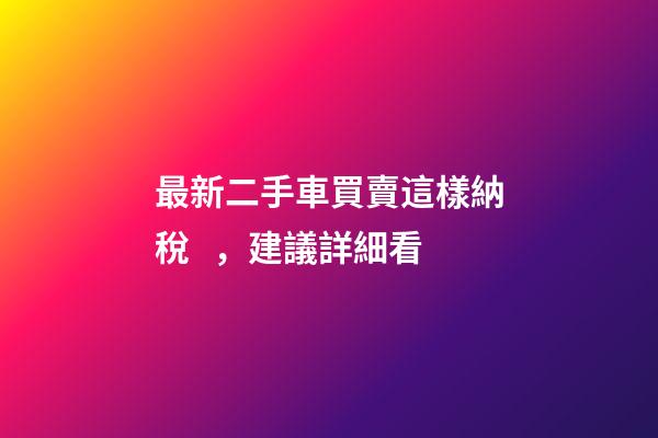 最新二手車買賣這樣納稅，建議詳細看